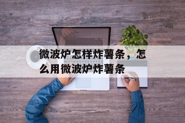 微波炉怎样炸薯条，怎么用微波炉炸薯条-第1张图片-