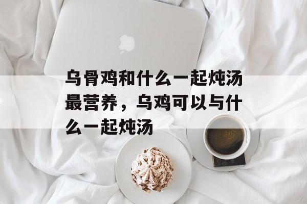 乌骨鸡和什么一起炖汤最营养，乌鸡可以与什么一起炖汤-第1张图片-