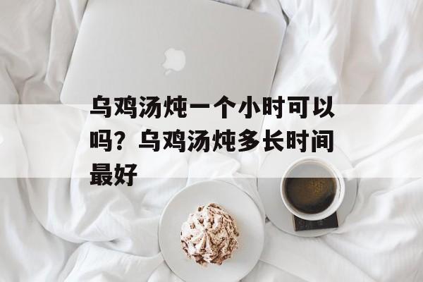 乌鸡汤炖一个小时可以吗？乌鸡汤炖多长时间最好-第1张图片-
