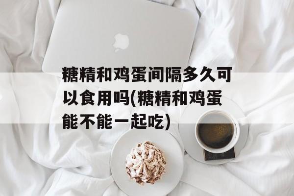 糖精和鸡蛋间隔多久可以食用吗(糖精和鸡蛋能不能一起吃)-第1张图片-