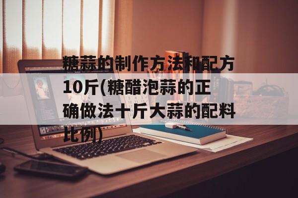 糖蒜的制作方法和配方10斤(糖醋泡蒜的正确做法十斤大蒜的配料比例)-第1张图片-