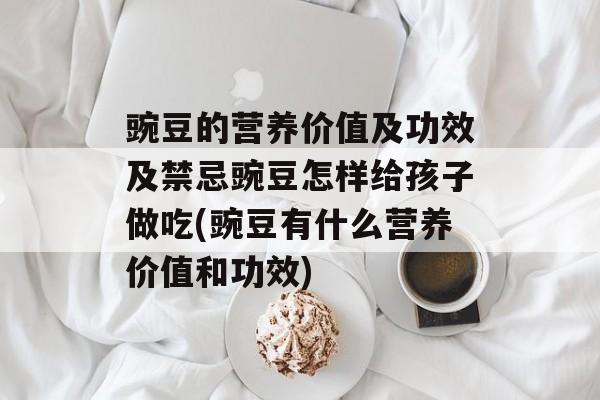 豌豆的营养价值及功效及禁忌豌豆怎样给孩子做吃(豌豆有什么营养价值和功效)-第1张图片-