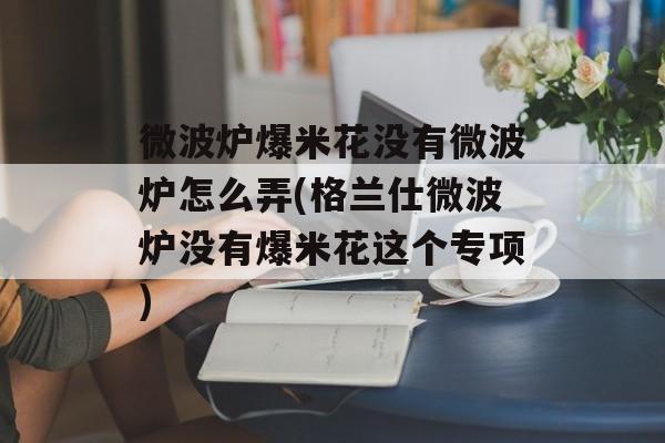 微波炉爆米花没有微波炉怎么弄(格兰仕微波炉没有爆米花这个专项)-第1张图片-