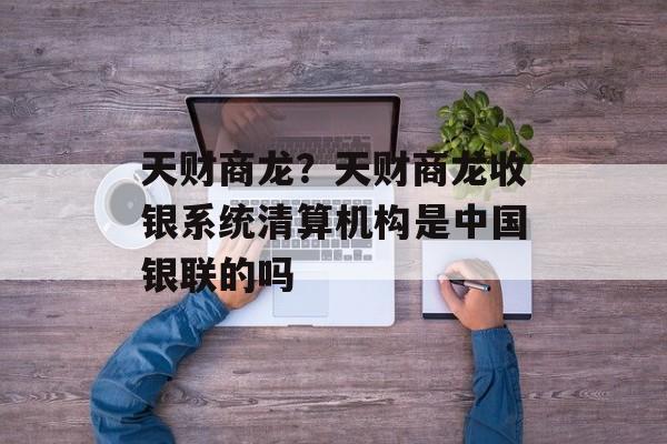 天财商龙？天财商龙收银系统清算机构是中国银联的吗-第1张图片-
