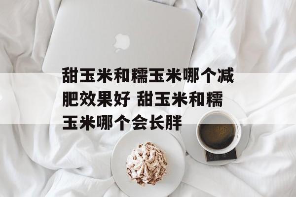 甜玉米和糯玉米哪个减肥效果好 甜玉米和糯玉米哪个会长胖-第1张图片-