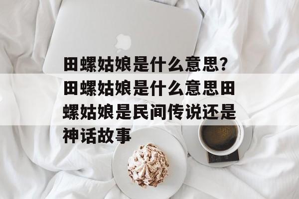 田螺姑娘是什么意思？田螺姑娘是什么意思田螺姑娘是民间传说还是神话故事-第1张图片-
