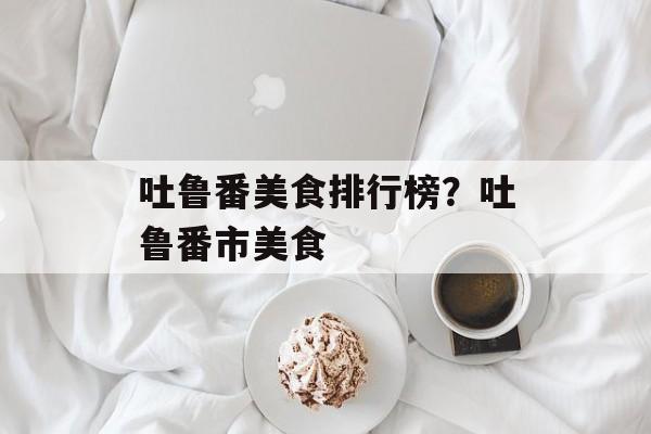 吐鲁番美食排行榜？吐鲁番市美食-第1张图片-