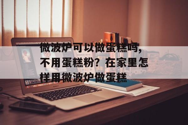微波炉可以做蛋糕吗,不用蛋糕粉？在家里怎样用微波炉做蛋糕-第1张图片-