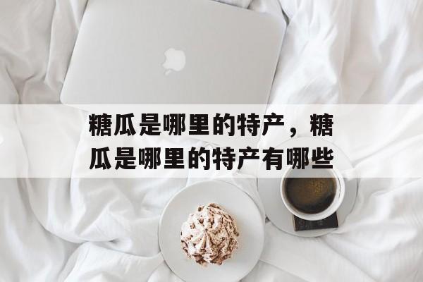 糖瓜是哪里的特产，糖瓜是哪里的特产有哪些-第1张图片-