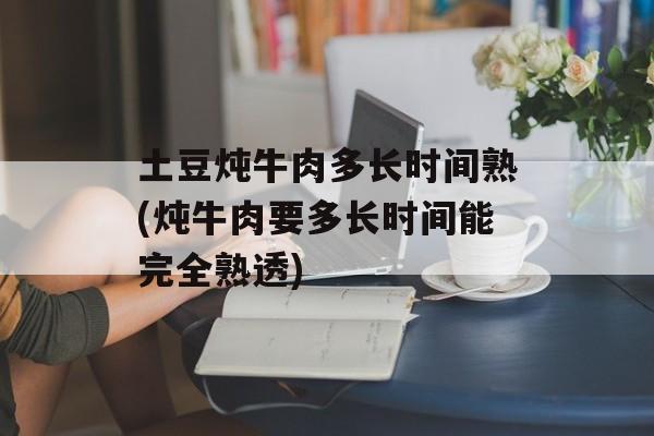 土豆炖牛肉多长时间熟(炖牛肉要多长时间能完全熟透)-第1张图片-