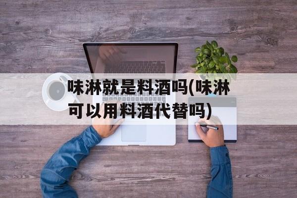 味淋就是料酒吗(味淋可以用料酒代替吗)-第1张图片-