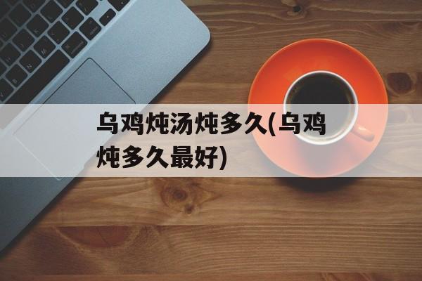 乌鸡炖汤炖多久(乌鸡炖多久最好)-第1张图片-