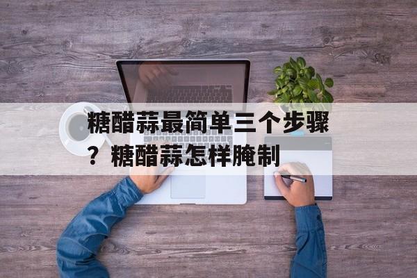 糖醋蒜最简单三个步骤？糖醋蒜怎样腌制-第1张图片-