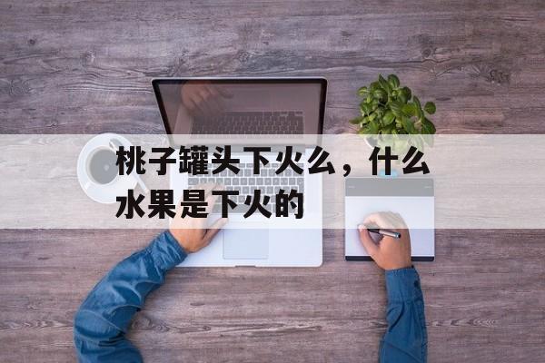 桃子罐头下火么，什么水果是下火的-第1张图片-