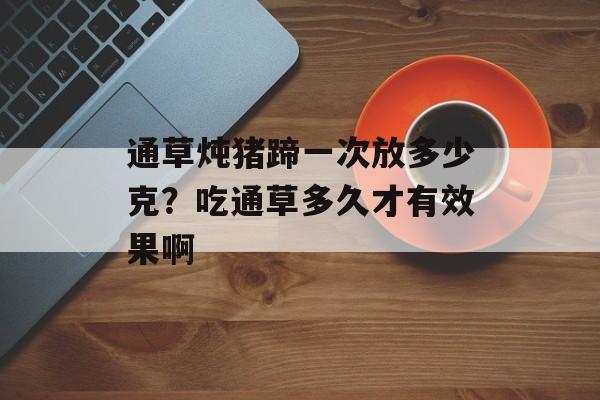 通草炖猪蹄一次放多少克？吃通草多久才有效果啊-第1张图片-