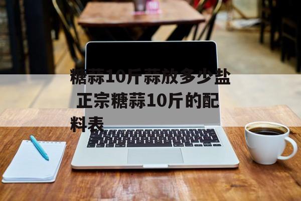 糖蒜10斤蒜放多少盐 正宗糖蒜10斤的配料表-第1张图片-