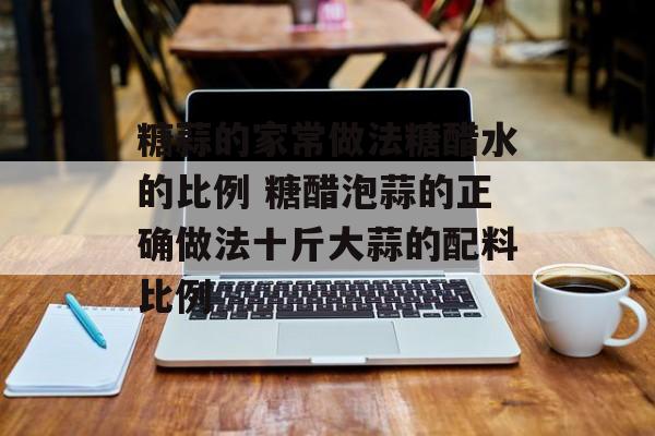 糖蒜的家常做法糖醋水的比例 糖醋泡蒜的正确做法十斤大蒜的配料比例-第1张图片-