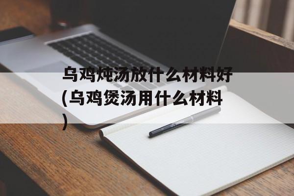 乌鸡炖汤放什么材料好(乌鸡煲汤用什么材料)-第1张图片-