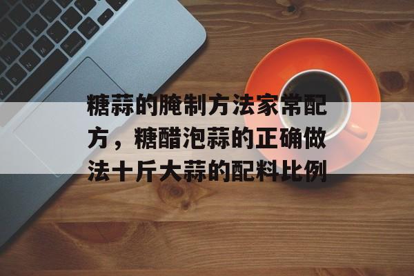 糖蒜的腌制方法家常配方，糖醋泡蒜的正确做法十斤大蒜的配料比例-第1张图片-