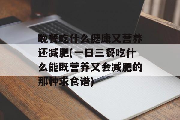 晚餐吃什么健康又营养还减肥(一日三餐吃什么能既营养又会减肥的那种求食谱)-第1张图片-