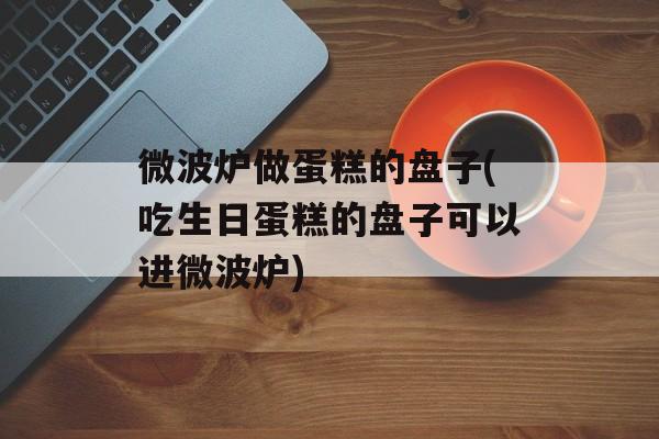 微波炉做蛋糕的盘子(吃生日蛋糕的盘子可以进微波炉)-第1张图片-