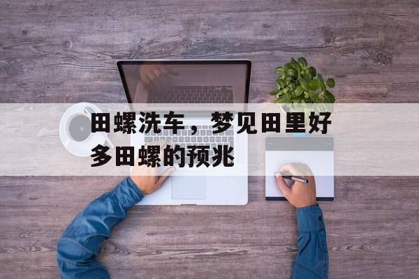 田螺洗车，梦见田里好多田螺的预兆-第1张图片-