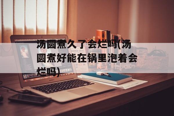 汤圆煮久了会烂吗(汤圆煮好能在锅里泡着会烂吗)-第1张图片-