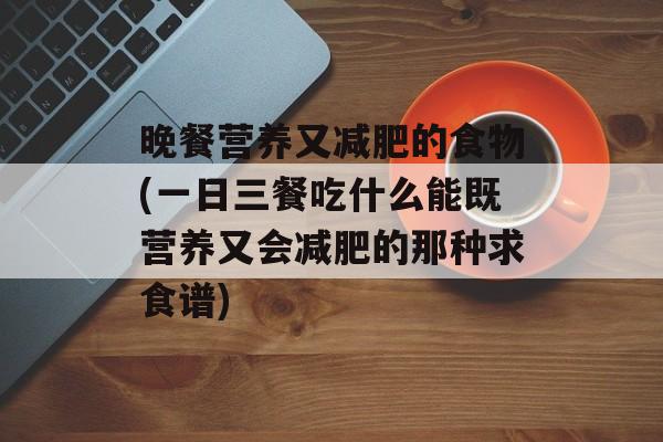 晚餐营养又减肥的食物(一日三餐吃什么能既营养又会减肥的那种求食谱)-第1张图片-