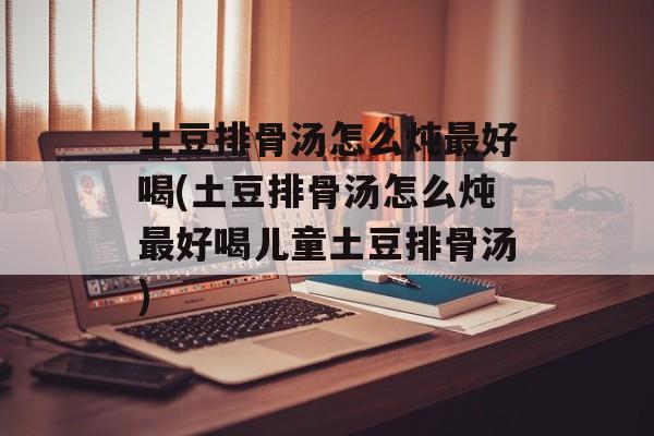土豆排骨汤怎么炖最好喝(土豆排骨汤怎么炖最好喝儿童土豆排骨汤)-第1张图片-
