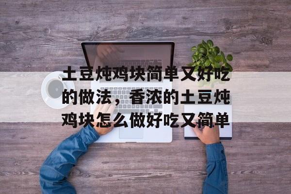 土豆炖鸡块简单又好吃的做法，香浓的土豆炖鸡块怎么做好吃又简单-第1张图片-