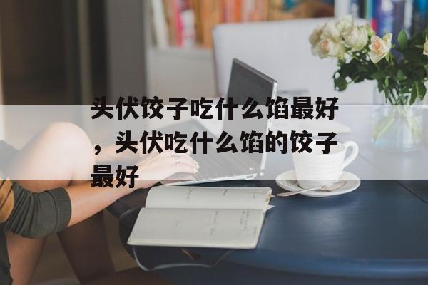 头伏饺子吃什么馅最好，头伏吃什么馅的饺子最好-第1张图片-