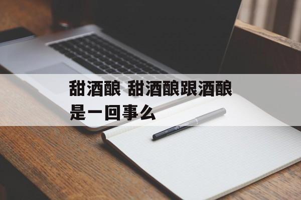 甜酒酿 甜酒酿跟酒酿是一回事么-第1张图片-