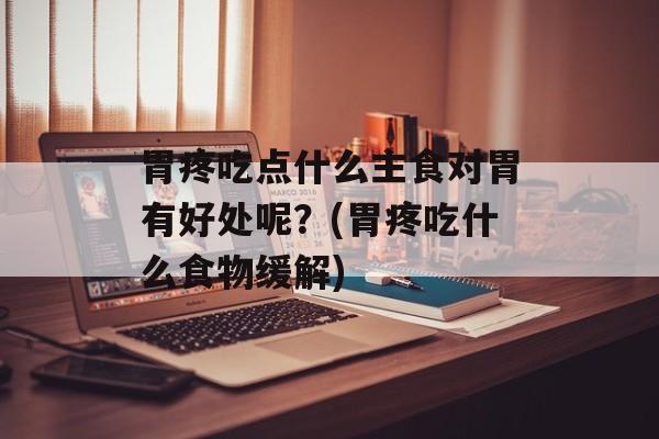 胃疼吃点什么主食对胃有好处呢？(胃疼吃什么食物缓解)-第1张图片-