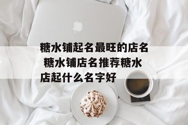 糖水铺起名最旺的店名 糖水铺店名推荐糖水店起什么名字好-第1张图片-