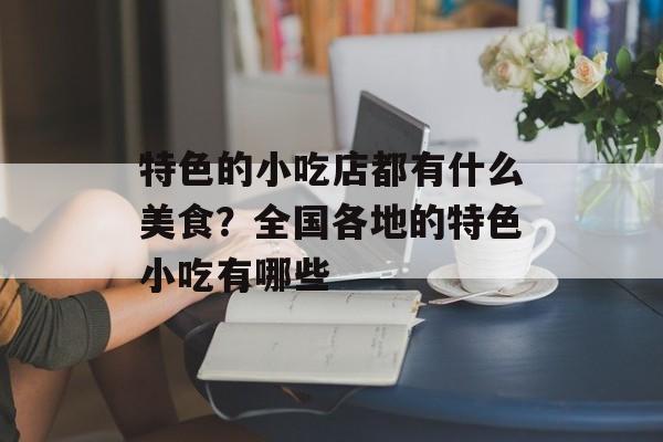 特色的小吃店都有什么美食？全国各地的特色小吃有哪些-第1张图片-