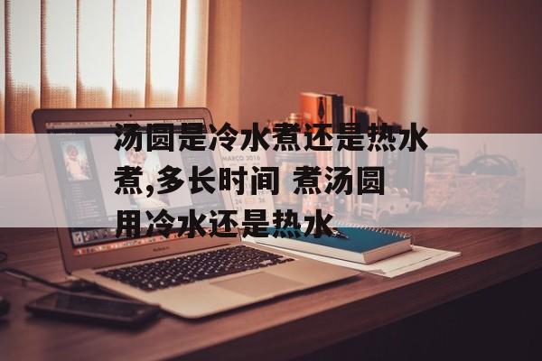 汤圆是冷水煮还是热水煮,多长时间 煮汤圆用冷水还是热水-第1张图片-