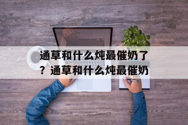通草和什么炖最催奶了？通草和什么炖最催奶-第1张图片-