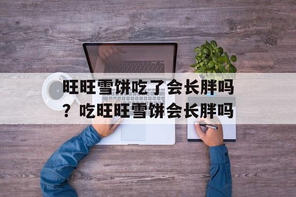 旺旺雪饼吃了会长胖吗？吃旺旺雪饼会长胖吗-第1张图片-