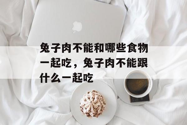 兔子肉不能和哪些食物一起吃，兔子肉不能跟什么一起吃-第1张图片-