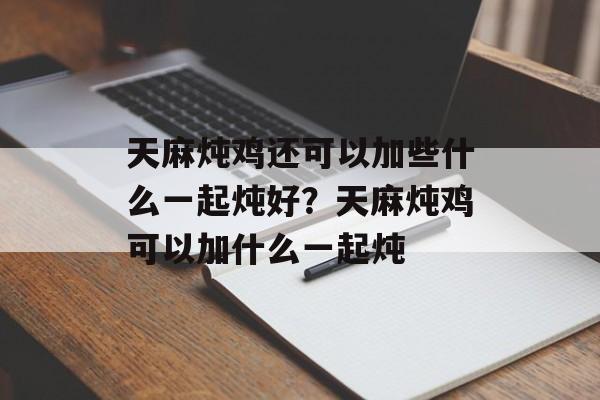 天麻炖鸡还可以加些什么一起炖好？天麻炖鸡可以加什么一起炖-第1张图片-