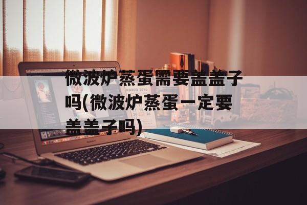 微波炉蒸蛋需要盖盖子吗(微波炉蒸蛋一定要盖盖子吗)-第1张图片-