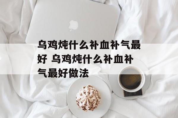乌鸡炖什么补血补气最好 乌鸡炖什么补血补气最好做法-第1张图片-