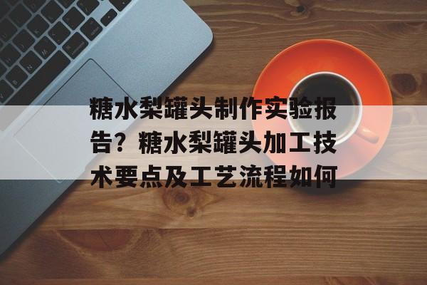 糖水梨罐头制作实验报告？糖水梨罐头加工技术要点及工艺流程如何-第1张图片-