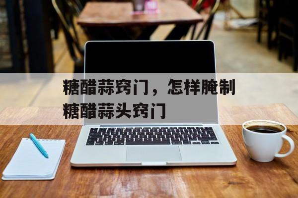 糖醋蒜窍门，怎样腌制糖醋蒜头窍门-第1张图片-
