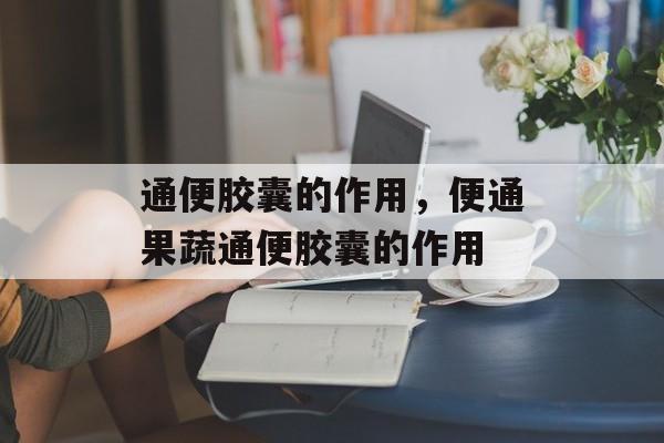 通便胶囊的作用，便通果蔬通便胶囊的作用-第1张图片-