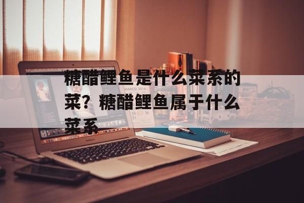 糖醋鲤鱼是什么菜系的菜？糖醋鲤鱼属于什么菜系-第1张图片-