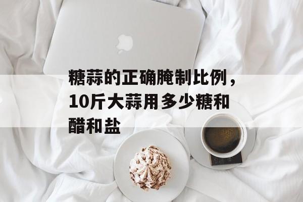 糖蒜的正确腌制比例，10斤大蒜用多少糖和醋和盐-第1张图片-