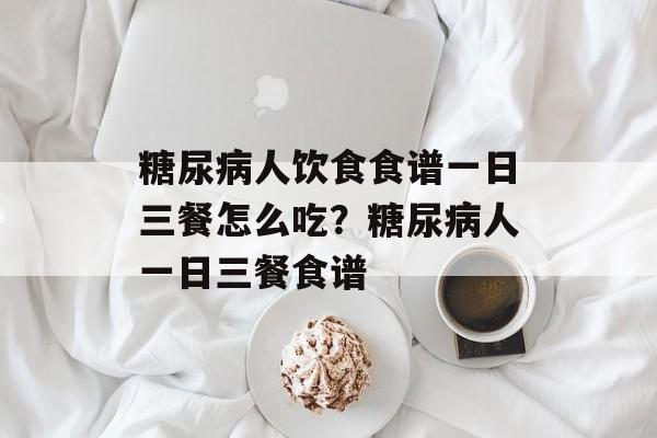 糖尿病人饮食食谱一日三餐怎么吃？糖尿病人一日三餐食谱-第1张图片-