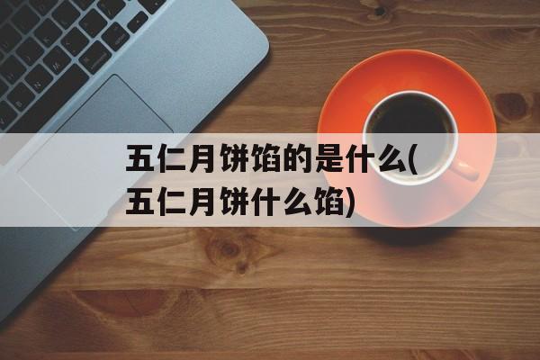 五仁月饼馅的是什么(五仁月饼什么馅)-第1张图片-
