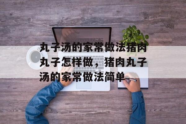 丸子汤的家常做法猪肉丸子怎样做，猪肉丸子汤的家常做法简单-第1张图片-